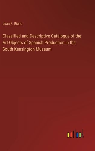 Cover image for Classified and Descriptive Catalogue of the Art Objects of Spanish Production in the South Kensington Museum