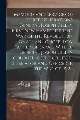 Cover image for Memoirs and Services of Three Generations. General Joseph Cilley, First New Hampshire Line. War of the Revolution. Jonathan Longfellow, Father of Sarah, Wife of General Joseph Cilley. Colonel Joseph Cilley, U. S. Senator and Officer in the War of 1812....