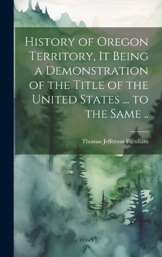 Cover image for History of Oregon Territory, it Being a Demonstration of the Title of the United States ... to the Same ..