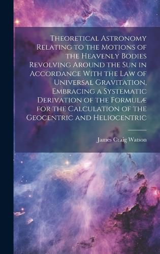 Theoretical Astronomy Relating to the Motions of the Heavenly Bodies Revolving Around the Sun in Accordance With the Law of Universal Gravitation, Embracing a Systematic Derivation of the Formulae for the Calculation of the Geocentric and Heliocentric