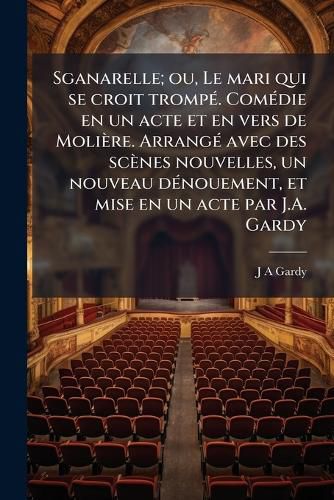 Cover image for Sganarelle; Ou, Le Mari Qui Se Croit Tromp. Comdie En Un Acte Et En Vers de Molire. Arrang Avec Des Scnes Nouvelles, Un Nouveau Dnouement, Et Mise En Un Acte Par J.A. Gardy