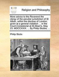 Cover image for More Advice to the Reverend the Clergy of the Peculiar Jurisdiction of St Alban, Within the Diocese of London; Given at a General Visitation ... in the Court-Consistorial at St Alban's, May 23. MDCCXXIX. ... by Philip Stubbs, ...