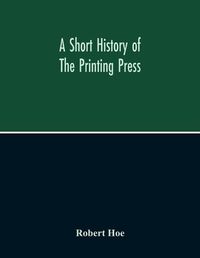 Cover image for A Short History Of The Printing Press And Of The Improvements In Printing Machinery From The Time Of Gutenberg Up To The Present Day