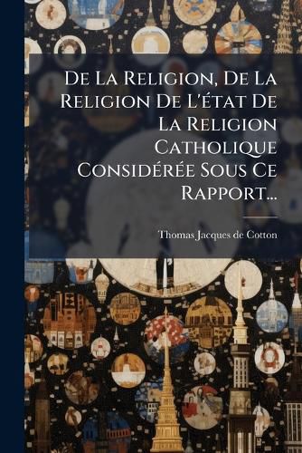 Cover image for de La Religion, de La Religion de L' Tat de La Religion Catholique Consid R E Sous Ce Rapport...