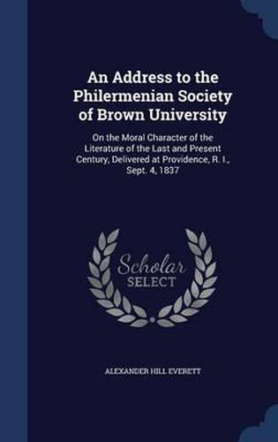 An Address to the Philermenian Society of Brown University: On the Moral Character of the Literature of the Last and Present Century, Delivered at Providence, R. I., Sept. 4, 1837