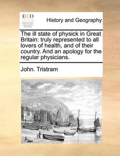 Cover image for The Ill State of Physick in Great Britain: Truly Represented to All Lovers of Health, and of Their Country. and an Apology for the Regular Physicians.