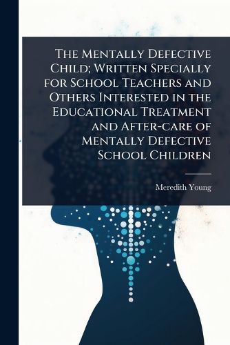Cover image for The Mentally Defective Child; Written Specially for School Teachers and Others Interested in the Educational Treatment and After-care of Mentally Defective School Children