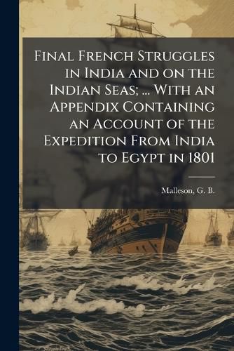 Cover image for Final French Struggles in India and on the Indian Seas; ... with an Appendix Containing an Account of the Expedition from India to Egypt in 1801