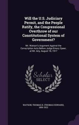 Will the U.S. Judiciary Permit, and the People Ratify, the Congressional Overthrow of Our Constitutional System of Government?: Mr. Watson's Argument Against the Conscription Acts Before Judge Emory Speer, at Mt. Airy, August 18, 1917