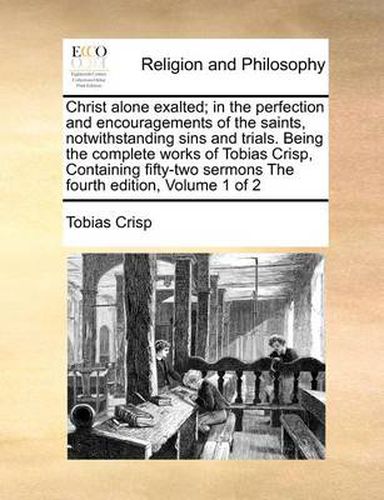 Cover image for Christ Alone Exalted; In the Perfection and Encouragements of the Saints, Notwithstanding Sins and Trials. Being the Complete Works of Tobias Crisp, Containing Fifty-Two Sermons the Fourth Edition, Volume 1 of 2