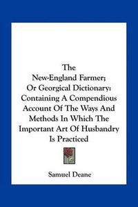 Cover image for The New-England Farmer; Or Georgical Dictionary: Containing a Compendious Account of the Ways and Methods in Which the Important Art of Husbandry Is Practiced