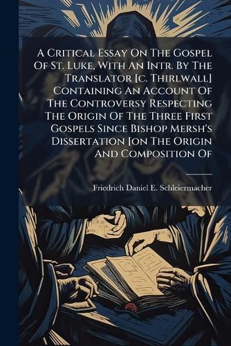 Cover image for A Critical Essay On The Gospel Of St. Luke, With An Intr. By The Translator [c. Thirlwall] Containing An Account Of The Controversy Respecting The Origin Of The Three First Gospels Since Bishop Mersh's Dissertation [on The Origin And Composition Of