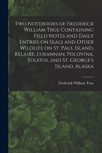 Cover image for Two Notebooks of Frederick William True Containing Field Notes and Daily Entries on Seals and Other Wildlife on St. Paul Island, Kelaire, Lukannan, Polovina, Tolstoi, and St. George's Island, Alaska