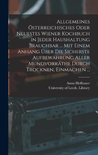 Allgemeines OEsterreichisches Oder Neuestes Wiener Kochbuch in Jeder Haushaltung Brauchbar ... Mit Einem Anhang UEber Die Sicherste Aufbewahrung Aller Mundvorrathe Durch Trocknen, Einmachen ...