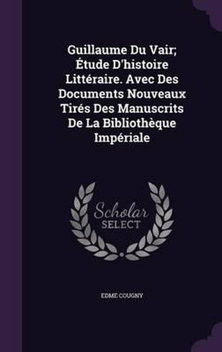 Guillaume Du Vair; Etude D'Histoire Litteraire. Avec Des Documents Nouveaux Tires Des Manuscrits de La Bibliotheque Imperiale