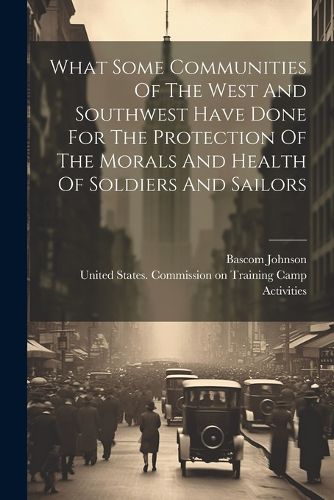 Cover image for What Some Communities Of The West And Southwest Have Done For The Protection Of The Morals And Health Of Soldiers And Sailors