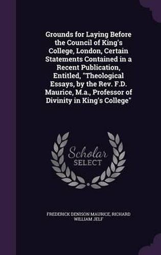 Cover image for Grounds for Laying Before the Council of King's College, London, Certain Statements Contained in a Recent Publication, Entitled, Theological Essays, by the REV. F.D. Maurice, M.A., Professor of Divinity in King's College