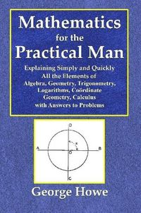 Cover image for Mathematics for the Practical Man - Explaining Simply and Quickly All the Elements of Algebra, Geometry, Trigonometry, Logarithms, Coördinate Geometry, Calculus with Answers to Problems