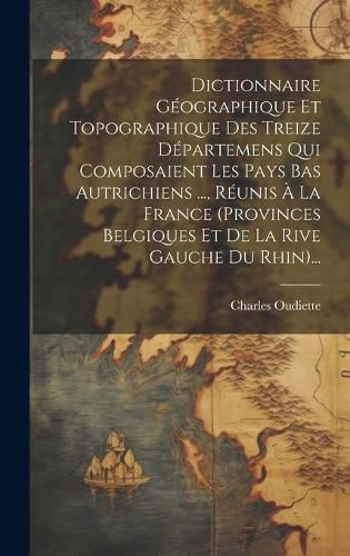 Cover image for Dictionnaire Geographique Et Topographique Des Treize Departemens Qui Composaient Les Pays Bas Autrichiens ..., Reunis A La France (provinces Belgiques Et De La Rive Gauche Du Rhin)...