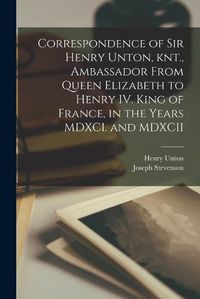 Cover image for Correspondence of Sir Henry Unton, knt., Ambassador From Queen Elizabeth to Henry IV. King of France, in the Years MDXCI. and MDXCII