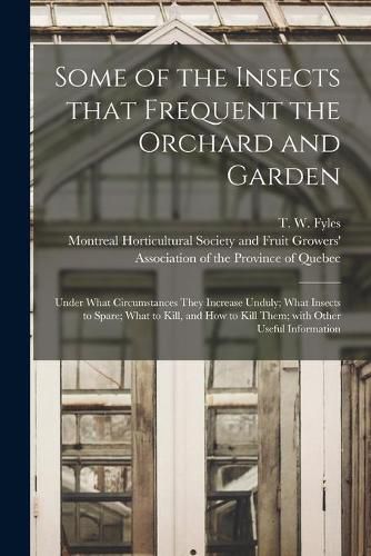 Some of the Insects That Frequent the Orchard and Garden [microform]: Under What Circumstances They Increase Unduly; What Insects to Spare; What to Kill, and How to Kill Them; With Other Useful Information