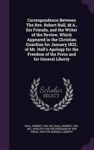 Cover image for Correspondence Between the REV. Robert Hall, M.A., His Friends, and the Writer of the Review, Which Appeared in the Christian Guardian for January 1822, of Mr. Hall's Apology for the Freedom of the Press and for General Liberty