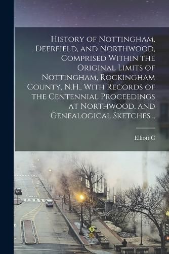 Cover image for History of Nottingham, Deerfield, and Northwood, Comprised Within the Original Limits of Nottingham, Rockingham County, N.H., With Records of the Centennial Proceedings at Northwood, and Genealogical Sketches ..