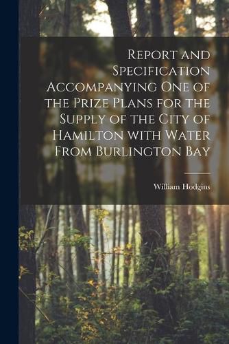 Cover image for Report and Specification Accompanying One of the Prize Plans for the Supply of the City of Hamilton With Water From Burlington Bay [microform]