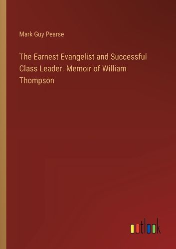 The Earnest Evangelist and Successful Class Leader. Memoir of William Thompson