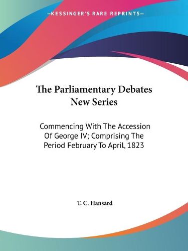 Cover image for The Parliamentary Debates New Series: Commencing with the Accession of George IV; Comprising the Period February to April, 1823