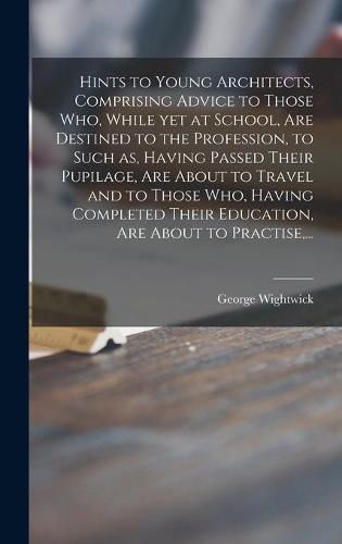 Cover image for Hints to Young Architects, Comprising Advice to Those Who, While yet at School, Are Destined to the Profession, to Such as, Having Passed Their Pupilage, Are About to Travel and to Those Who, Having Completed Their Education, Are About to Practise, ...