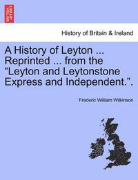 Cover image for A History of Leyton ... Reprinted ... from the Leyton and Leytonstone Express and Independent..