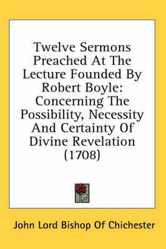 Twelve Sermons Preached at the Lecture Founded by Robert Boyle: Concerning the Possibility, Necessity and Certainty of Divine Revelation (1708)