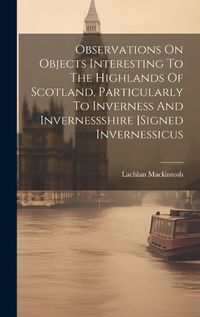 Cover image for Observations On Objects Interesting To The Highlands Of Scotland, Particularly To Inverness And Invernessshire [signed Invernessicus