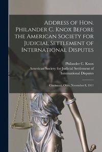 Cover image for Address of Hon. Philander C. Knox Before the American Society for Judicial Settlement of International Disputes: Cincinnati, Ohio, November 8, 1911