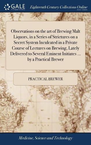 Cover image for Observations on the art of Brewing Malt Liquors, in a Series of Strictures on a Secret System Inculcated in a Private Course of Lectures on Brewing, Lately Delivered to Several Eminent Initiates ... by a Practical Brewer