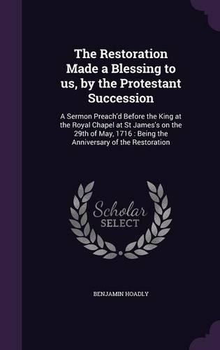 Cover image for The Restoration Made a Blessing to Us, by the Protestant Succession: A Sermon Preach'd Before the King at the Royal Chapel at St James's on the 29th of May, 1716: Being the Anniversary of the Restoration