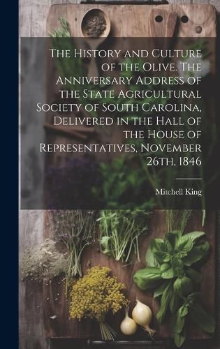 Cover image for The History and Culture of the Olive. The Anniversary Address of the State Agricultural Society of South Carolina, Delivered in the Hall of the House of Representatives, November 26th, 1846