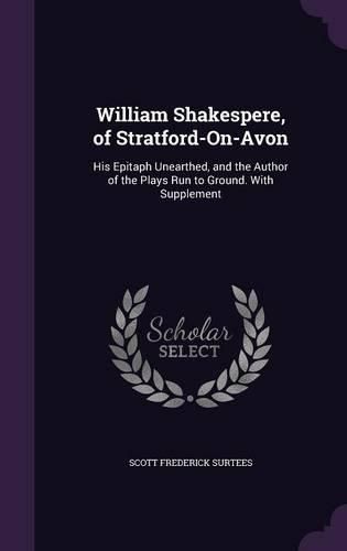 Cover image for William Shakespere, of Stratford-On-Avon: His Epitaph Unearthed, and the Author of the Plays Run to Ground. with Supplement