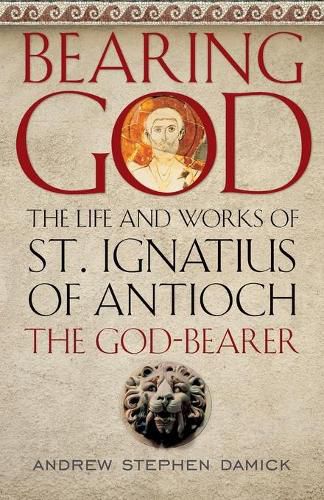 Bearing God: The Life and Works of St. Ignatius of Antioch, the God-Bearer