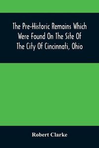 Cover image for The Pre-Historic Remains Which Were Found On The Site Of The City Of Cincinnati, Ohio: With A Vindication Of The Cincinnati Tablet