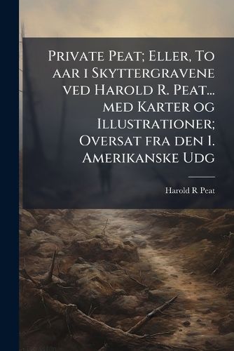 Cover image for Private Peat; Eller, to AAR I Skyttergravene Ved Harold R. Peat... Med Karter Og Illustrationer; Oversat Fra Den 1. Amerikanske Udg