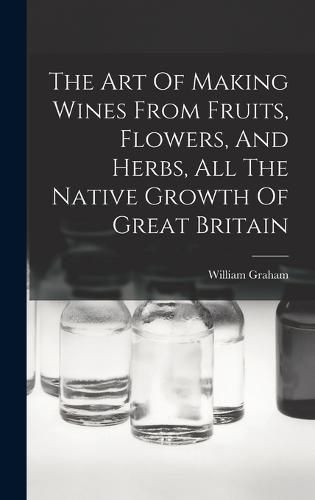 Cover image for The Art Of Making Wines From Fruits, Flowers, And Herbs, All The Native Growth Of Great Britain