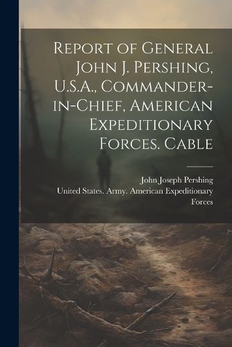 Cover image for Report of General John J. Pershing, U.S.A., Commander-in-Chief, American Expeditionary Forces. Cable