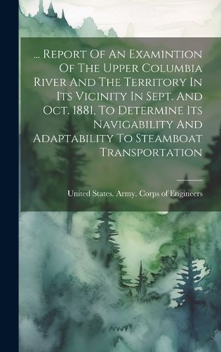 Cover image for ... Report Of An Examintion Of The Upper Columbia River And The Territory In Its Vicinity In Sept. And Oct. 1881, To Determine Its Navigability And Adaptability To Steamboat Transportation