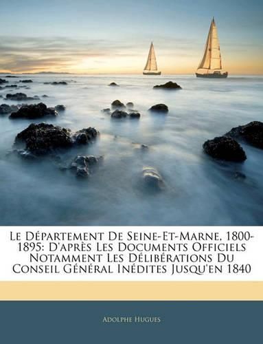 Le Dpartement de Seine-Et-Marne, 1800-1895: D'Aprs Les Documents Officiels Notamment Les Dlibrations Du Conseil General Indites Jusqu'en 1840