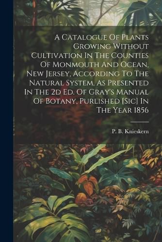 Cover image for A Catalogue Of Plants Growing Without Cultivation In The Counties Of Monmouth And Ocean, New Jersey, According To The Natural System, As Presented In The 2d Ed. Of Gray's Manual Of Botany, Purlished [sic] In The Year 1856