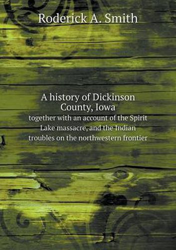 Cover image for A history of Dickinson County, Iowa together with an account of the Spirit Lake massacre, and the Indian troubles on the northwestern frontier