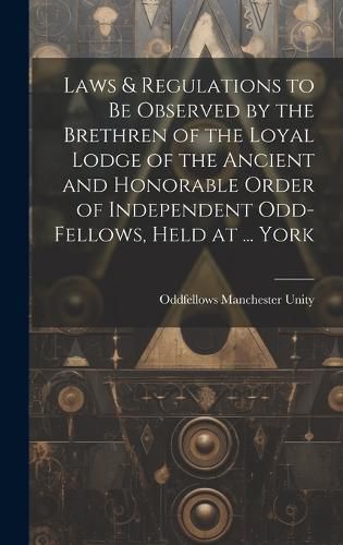 Cover image for Laws & Regulations to Be Observed by the Brethren of the Loyal Lodge of the Ancient and Honorable Order of Independent Odd-Fellows, Held at ... York