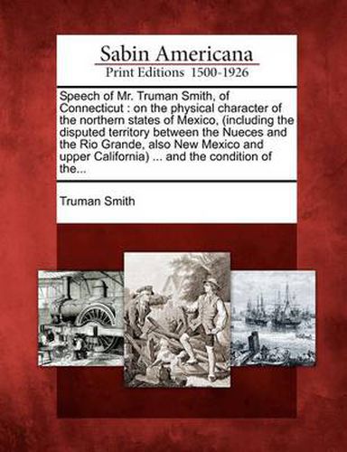 Cover image for Speech of Mr. Truman Smith, of Connecticut: On the Physical Character of the Northern States of Mexico, (Including the Disputed Territory Between the Nueces and the Rio Grande, Also New Mexico and Upper California) ... and the Condition of The...